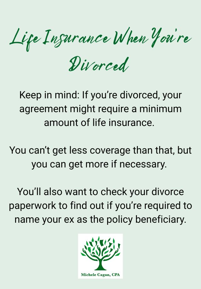 Life Insurance When You’re Divorced
 
Keep in mind: If you’re divorced, your agreement might require a minimum amount of life insurance. You can’t get less coverage than that, but you can get more if necessary. You’ll also want to check your divorce paperwork to find out if you’re required to name your ex as the policy beneficiary.
